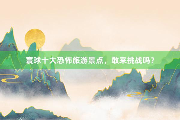 寰球十大恐怖旅游景点，敢来挑战吗？