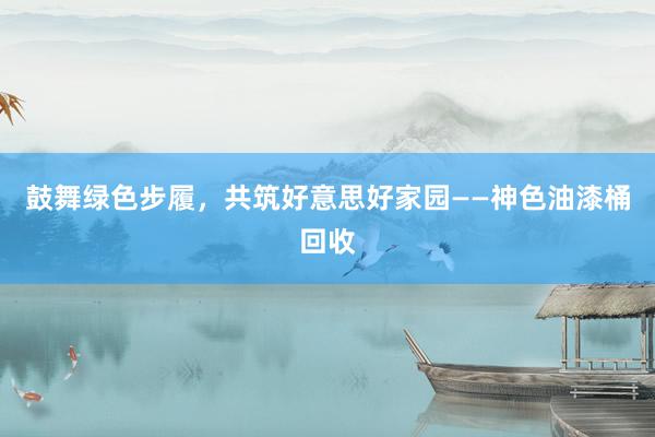 鼓舞绿色步履，共筑好意思好家园——神色油漆桶回收